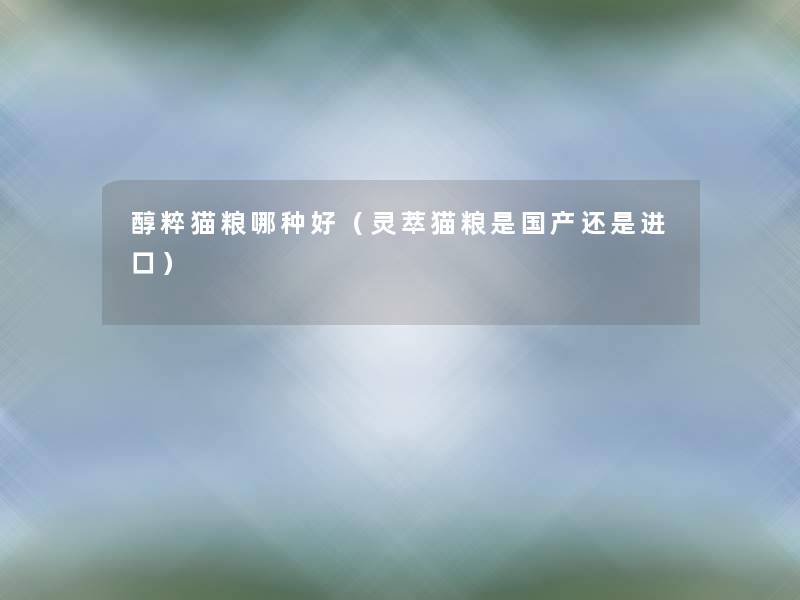 醇粹猫粮哪种好（灵萃猫粮是国产还是进口）