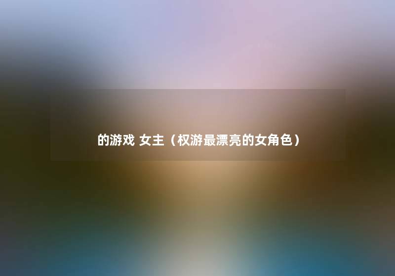 的游戏 女主(权游漂亮的女角色) 的游戏 女主(权游漂亮的女角色)