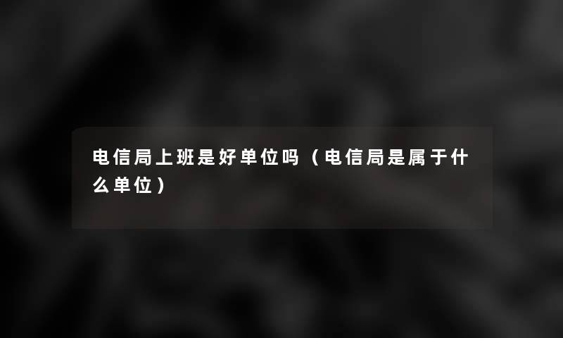 电信局上班是好单位吗（电信局是属于什么单位）