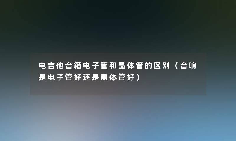 电吉他音箱电子管和晶体管的区别(音响是电子管好还是晶体管好) 电吉他音箱电子管和晶体管的区别(音响是电子管好还是晶体管好)