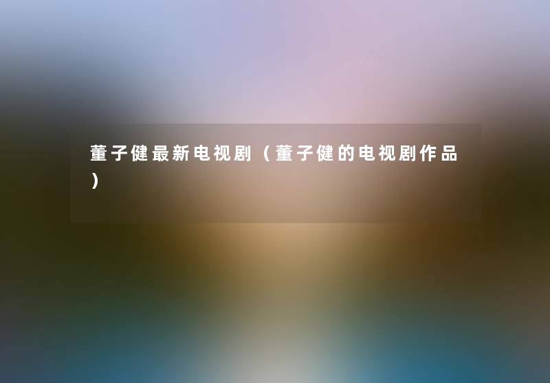 董子健新电视剧(董子健的电视剧作品) 董子健新电视剧(董子健的电视剧作品)