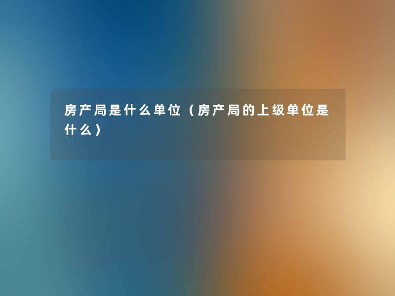 房产局是什么单位(房产局的上级单位是什么) 房产局是什么单位(房产局的上级单位是什么)