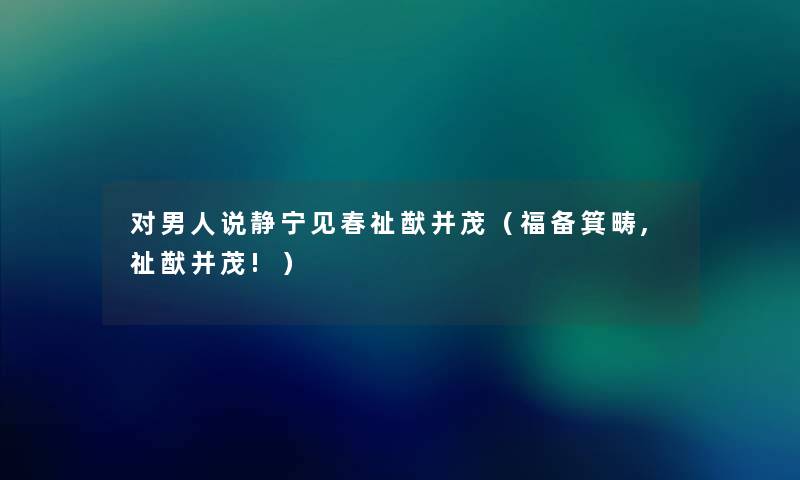 对男人说静宁见春祉猷并茂(福备箕畴,祉猷并茂!) 对男人说静宁见春祉猷并茂(福备箕畴,祉猷并茂!)