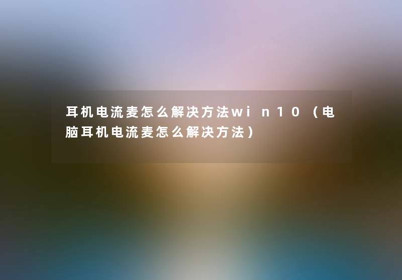 耳机电流麦怎么解决方法win10(电脑耳机电流麦怎么解决方法) 耳机电流麦怎么解决方法win10(电脑耳机电流麦怎么解决方法)