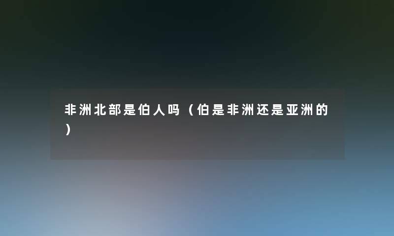 非洲北部是伯人吗(伯是非洲还是亚洲的) 非洲北部是伯人吗(伯是非洲还是亚洲的)