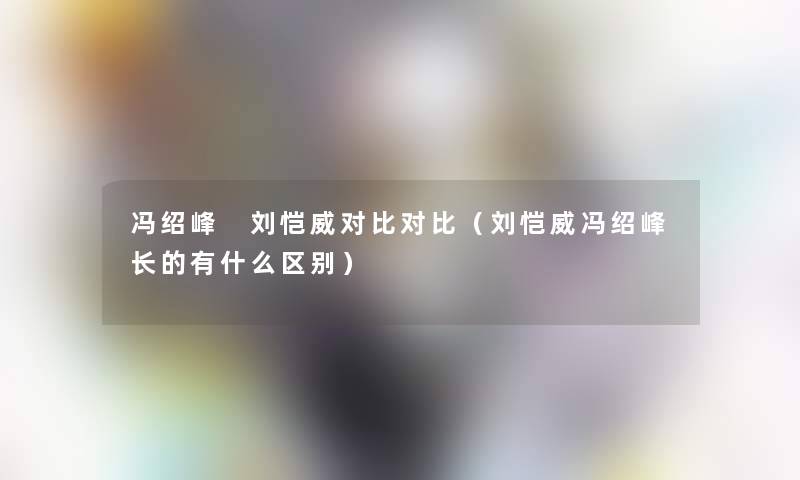 冯绍峰 刘恺威对比对比（刘恺威冯绍峰长的有什么区别）