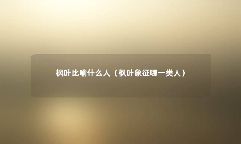 枫叶比喻什么人（枫叶象征哪一类人）