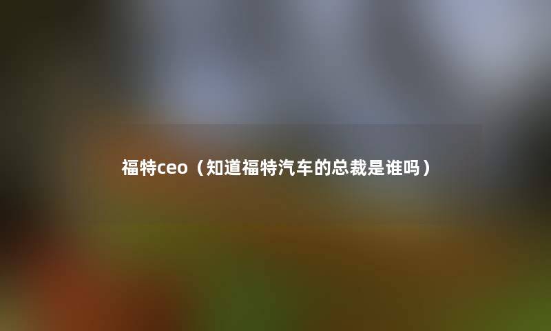 福特ceo(知道福特汽车的总裁是谁吗) 福特ceo(知道福特汽车的总裁是谁吗)