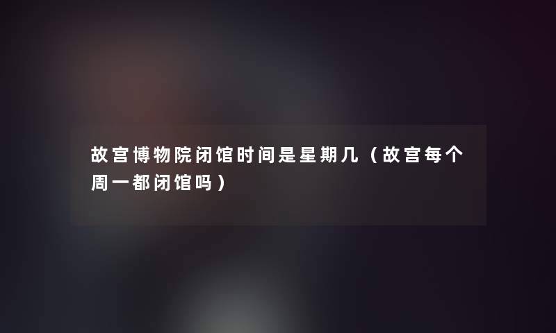故宫博物院闭馆时间是星期几（故宫每个周一都闭馆吗）