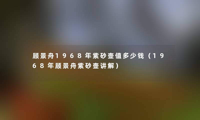 顾景舟1968年紫砂壶值多少钱（1968年顾景舟紫砂壶讲解）