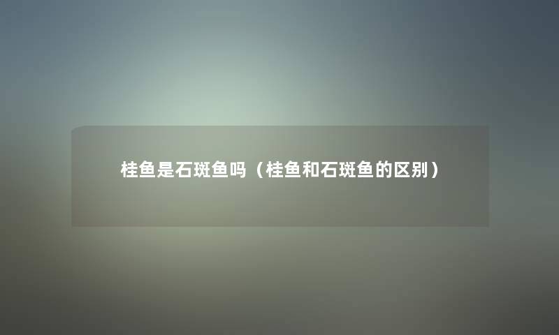 桂鱼是石斑鱼吗(桂鱼和石斑鱼的区别) 桂鱼是石斑鱼吗(桂鱼和石斑鱼的区别)