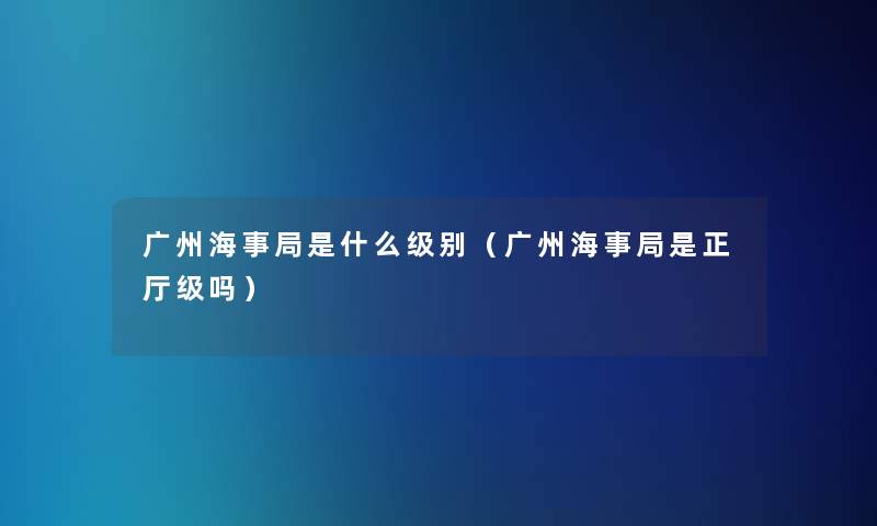 广州海事局是什么级别(广州海事局是正厅级吗) 广州海事局是什么级别(广州海事局是正厅级吗)