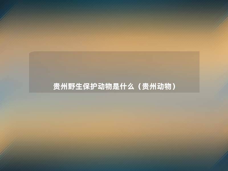 贵州野生保护动物是什么(贵州动物) 贵州野生保护动物是什么(贵州动物)