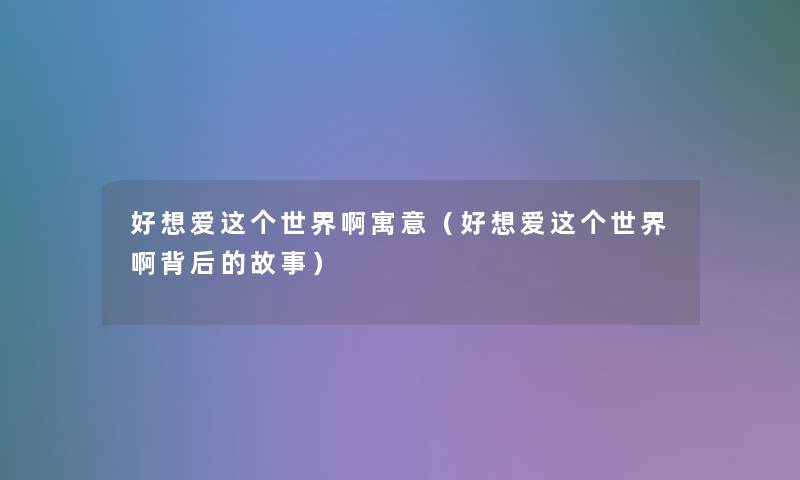 好想爱这个世界啊寓意(好想爱这个世界啊背后的故事) 好想爱这个世界啊寓意(好想爱这个世界啊背后的故事)