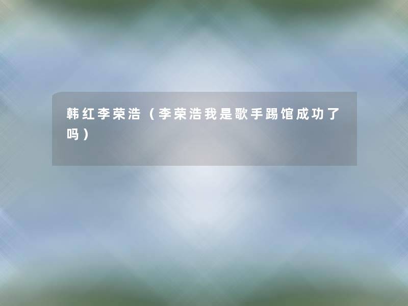 韩红李荣浩(李荣浩我是歌手踢馆成功了吗) 韩红李荣浩(李荣浩我是歌手踢馆成功了吗)