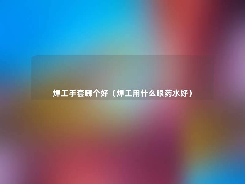 焊工手套哪个好(焊工用什么眼药水好) 焊工手套哪个好(焊工用什么眼药水好)