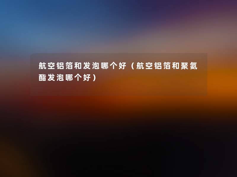 航空铝箔和发泡哪个好（航空铝箔和聚氨酯发泡哪个好）