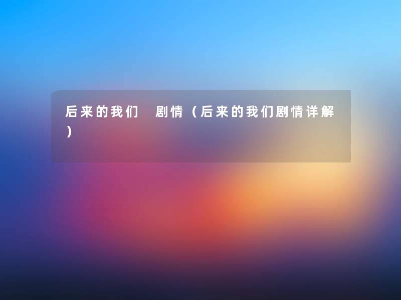 后来的我们 剧情（后来的我们剧情详解）