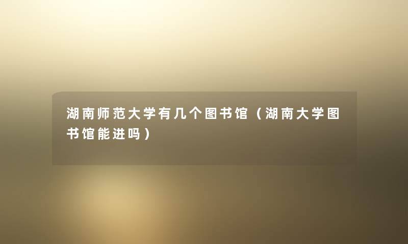 湖南师范大学有几个图书馆（湖南大学图书馆能进吗）