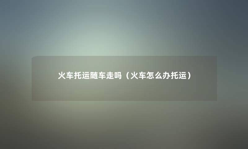 火车托运随车走吗（火车怎么办托运）