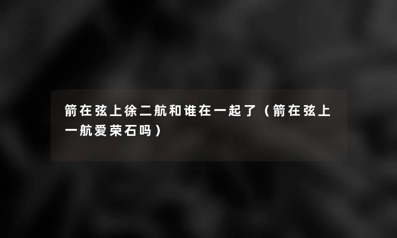 箭在弦上徐二航和谁在一起了(箭在弦上一航爱荣石吗) 箭在弦上徐二航和谁在一起了(箭在弦上一航爱荣石吗)