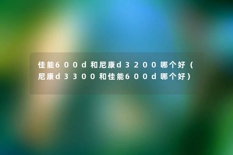 佳能600d和尼康d3200哪个好（尼康d3300和佳能600d哪个好）