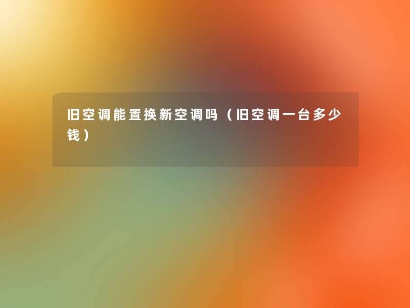 旧空调能置换新空调吗（旧空调一台多少钱）