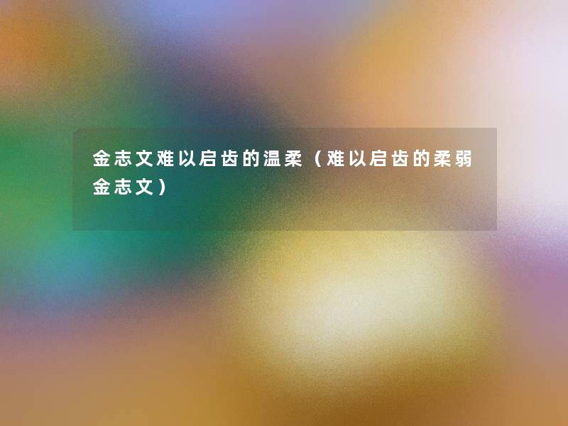 金志文难以启齿的温柔(难以启齿的柔弱金志文) 金志文难以启齿的温柔(难以启齿的柔弱金志文)