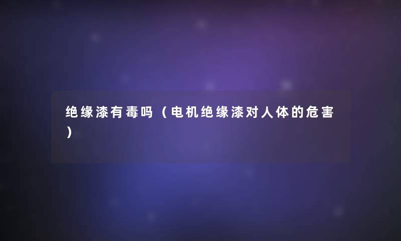 绝缘漆有毒吗(电机绝缘漆对人体的危害) 绝缘漆有毒吗(电机绝缘漆对人体的危害)