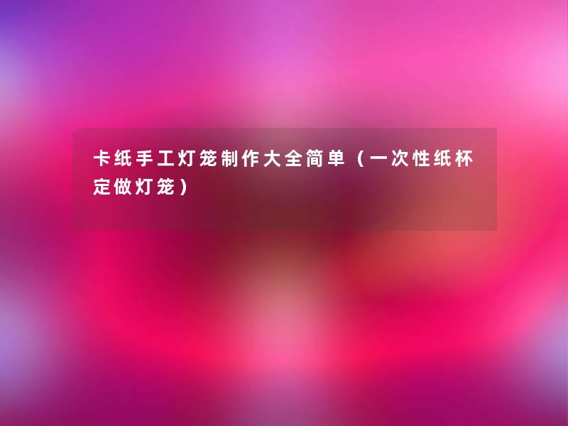 卡纸手工灯笼制作大全简单(一次性纸杯定做灯笼) 卡纸手工灯笼制作大全简单(一次性纸杯定做灯笼)