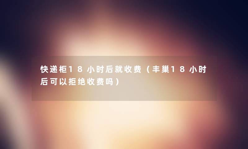 快递柜18小时后就收费（丰巢18小时后可以拒绝收费吗）