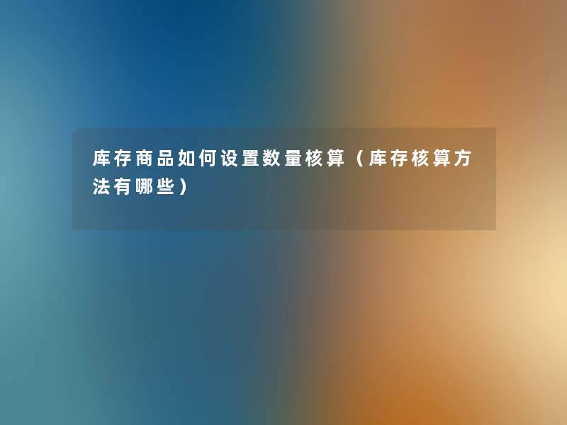 库存商品如何设置数量核算(库存核算方法有哪些) 库存商品如何设置数量核算(库存核算方法有哪些)