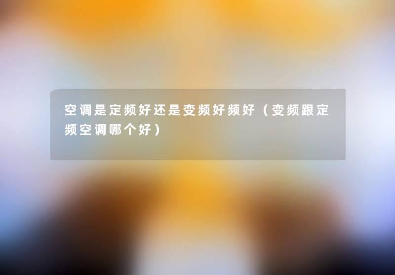 空调是定频好还是变频好频好(变频跟定频空调哪个好) 空调是定频好还是变频好频好(变频跟定频空调哪个好)