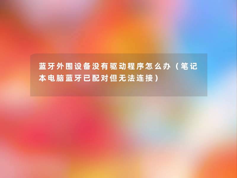 蓝牙外围设备没有驱动程序怎么办（笔记本电脑蓝牙已配对但无法连接）