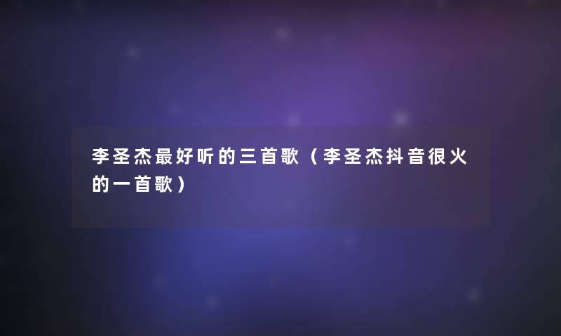 李圣杰好听的三首歌(李圣杰抖音很火的一首歌) 李圣杰好听的三首歌(李圣杰抖音很火的一首歌)