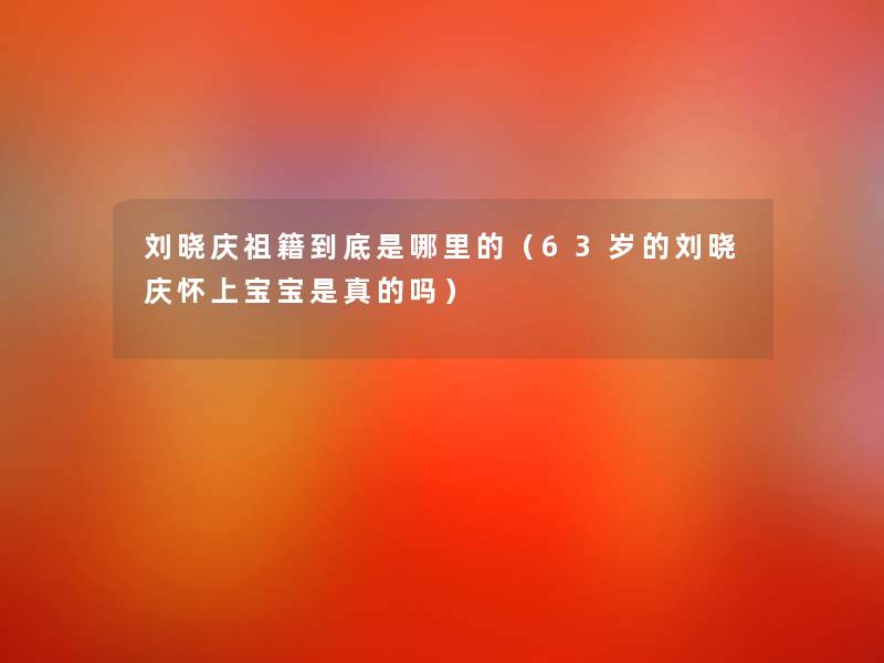 刘晓庆祖籍到底是哪里的（63岁的刘晓庆怀上宝宝是真的吗）
