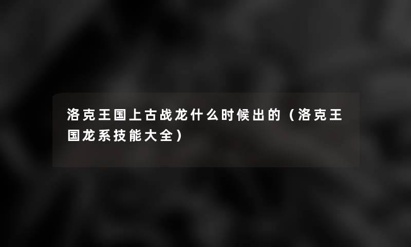 洛克王国上古战龙什么时候出的（洛克王国龙系技能大全）