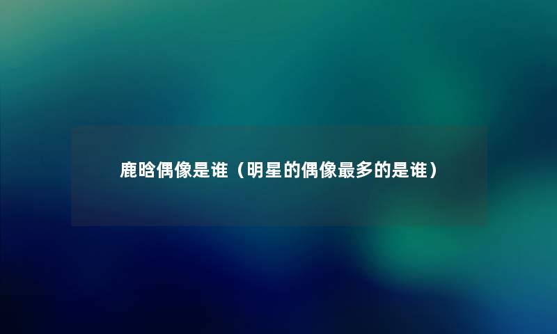 鹿晗偶像是谁(明星的偶像多的是谁) 鹿晗偶像是谁(明星的偶像多的是谁)