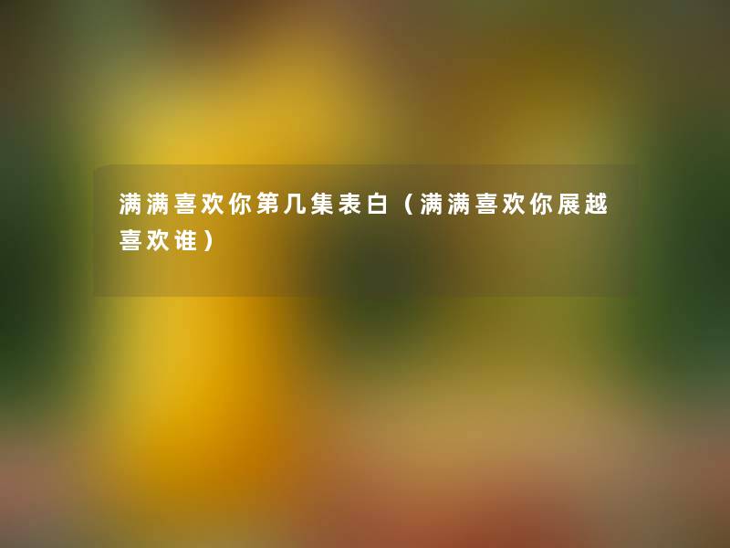 满满喜欢你第几集表白(满满喜欢你展越喜欢谁) 满满喜欢你第几集表白(满满喜欢你展越喜欢谁)