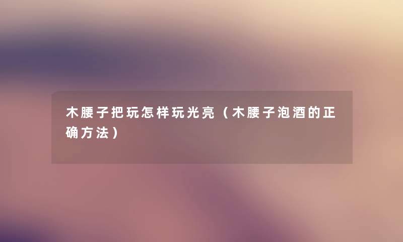 木腰子把玩怎样玩光亮(木腰子泡酒的正确方法) 木腰子把玩怎样玩光亮(木腰子泡酒的正确方法)