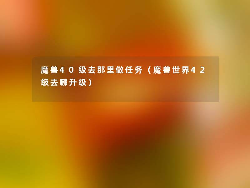 魔兽40级去那里做任务(魔兽世界42级去哪升级) 魔兽40级去那里做任务(魔兽世界42级去哪升级)