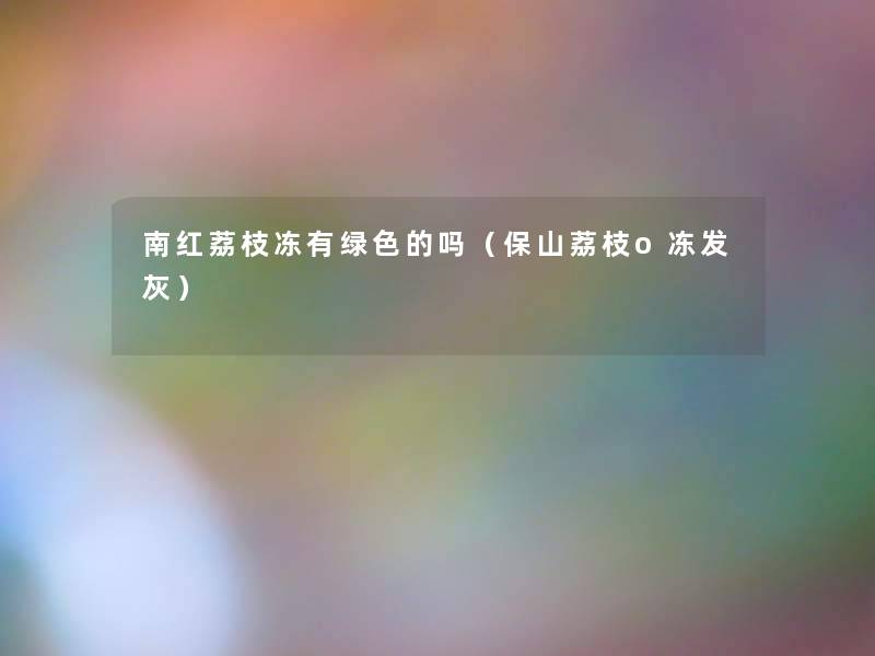 南红荔枝冻有绿色的吗(保山荔枝o冻发灰) 南红荔枝冻有绿色的吗(保山荔枝o冻发灰)