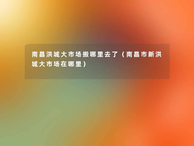 南昌洪城大市场搬哪里去了（南昌市新洪城大市场在哪里）
