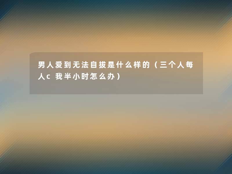 男人爱到无法自拔是什么样的(三个人每人c我半小时怎么办) 男人爱到无法自拔是什么样的(三个人每人c我半小时怎么办)