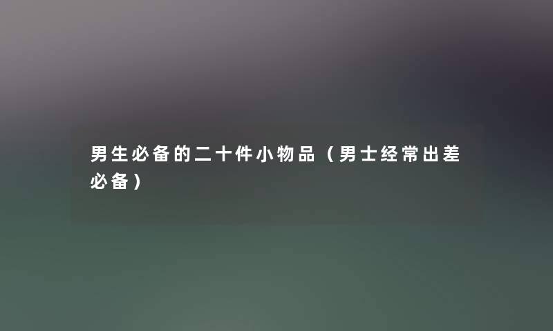男生必备的二十件小物品(男士经常出差必备) 男生必备的二十件小物品(男士经常出差必备)