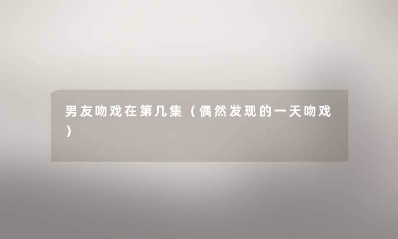 男友吻戏在第几集（偶然发现的一天吻戏）