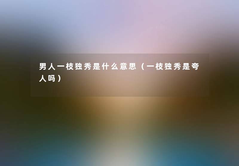 男人一枝独秀是什么意思（一枝独秀是夸人吗）