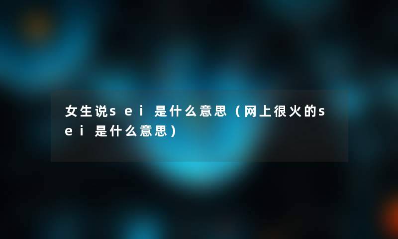 女生说sei是什么意思（网上很火的sei是什么意思）