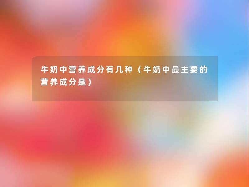 牛奶中营养成分有几种（牛奶中主要的营养成分是）