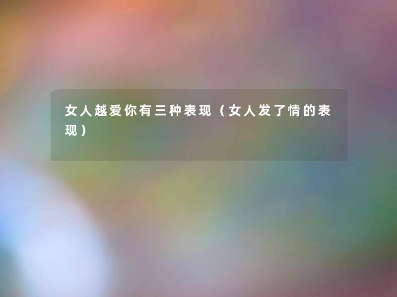 女人越爱你有三种表现（女人发了情的表现）
